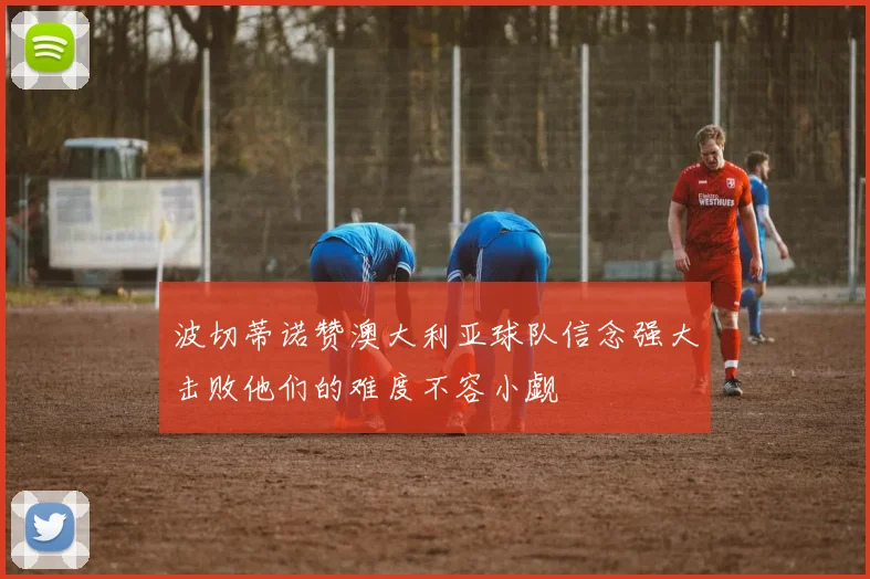波切蒂诺赞澳大利亚球队信念强大击败他们的难度不容小觑