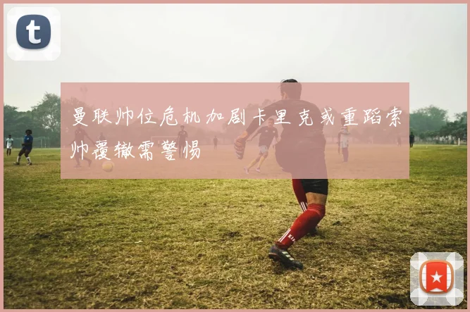 曼联帅位危机加剧卡里克或重蹈索帅覆辙需警惕