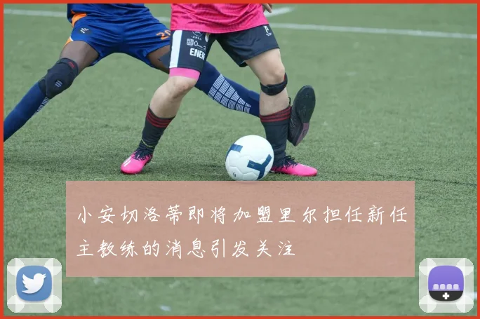 小安切洛蒂即将加盟里尔担任新任主教练的消息引发关注