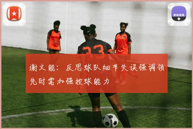 谢文能：反思球队细节失误强调领先时需加强控球能力