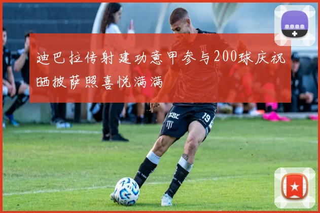迪巴拉传射建功意甲参与200球庆祝晒披萨照喜悦满满