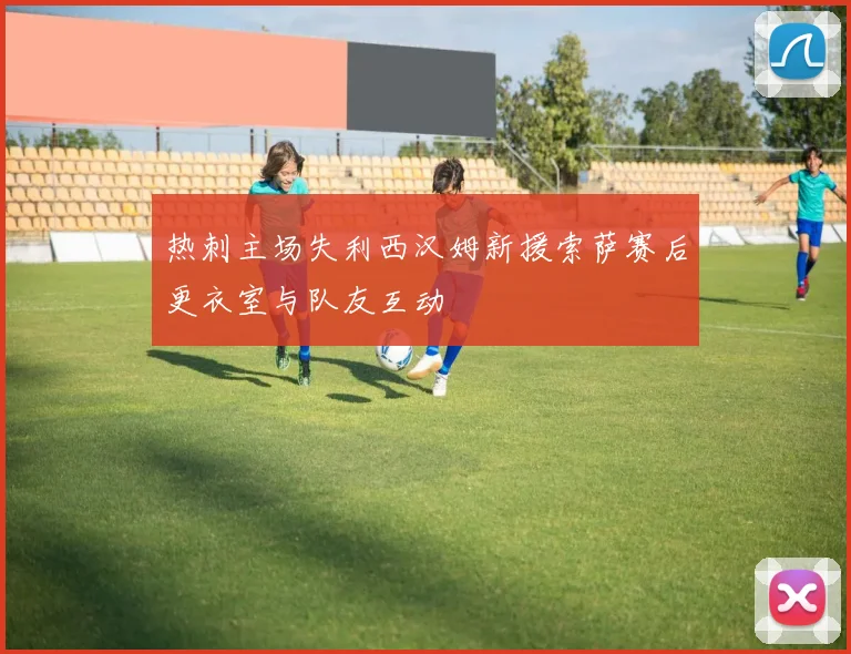 热刺主场失利西汉姆新援索萨赛后更衣室与队友互动