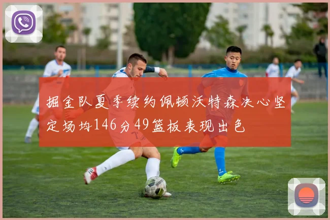 掘金队夏季续约佩顿沃特森决心坚定场均146分49篮板表现出色