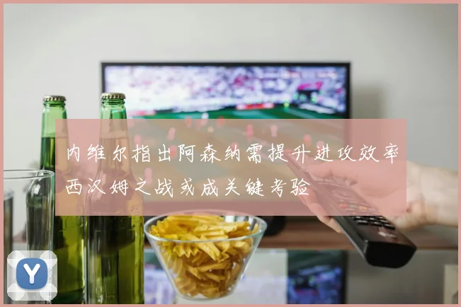 内维尔指出阿森纳需提升进攻效率西汉姆之战或成关键考验