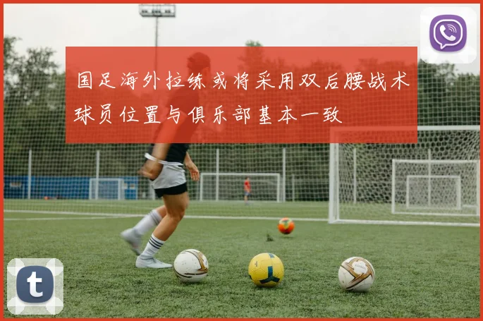 国足海外拉练或将采用双后腰战术球员位置与俱乐部基本一致