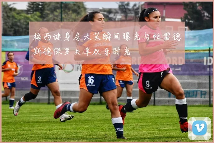 梅西健身房大笑瞬间曝光与帕雷德斯德保罗共享欢乐时光