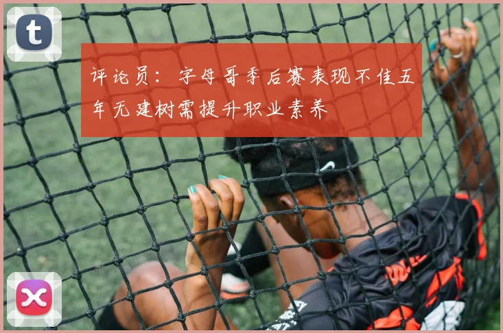 评论员：字母哥季后赛表现不佳五年无建树需提升职业素养
