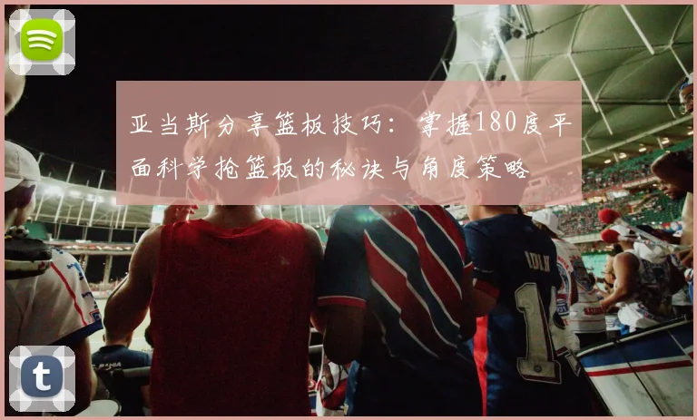 亚当斯分享篮板技巧：掌握180度平面科学抢篮板的秘诀与角度策略