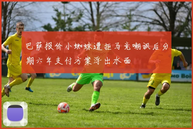 巴萨报价小蜘蛛遭拒马竞嘲讽后分期六年支付方案浮出水面