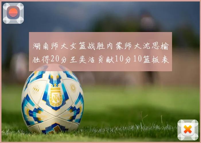 湖南师大女篮战胜内蒙师大沈思榆独得20分王奕洁贡献10分10篮板表现出色