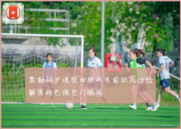 聚勒30岁退役回顾两年前欧冠惊险解围姆巴佩空门瞬间