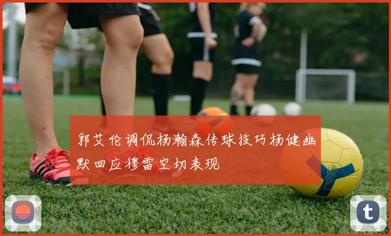 郭艾伦调侃杨瀚森传球技巧杨健幽默回应穆雷空切表现