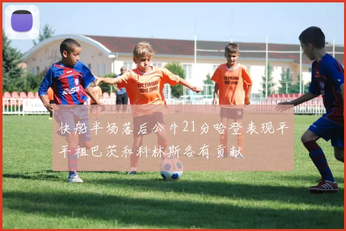 快船半场落后公牛21分哈登表现平平祖巴茨和科林斯各有贡献