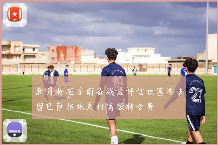 新月将在季前备战后评估坎塞洛去留巴萨拒绝支付高额转会费