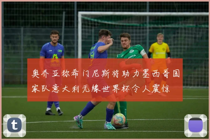 奥乔亚称希门尼斯将助力墨西哥国家队意大利无缘世界杯令人震惊
