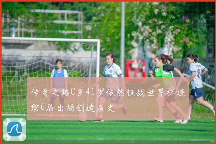传奇之路C罗41岁依然征战世界杯连续6届出场创造历史