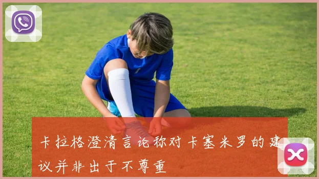卡拉格澄清言论称对卡塞米罗的建议并非出于不尊重